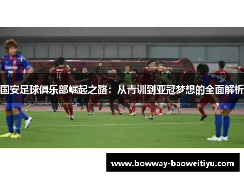 国安足球俱乐部崛起之路：从青训到亚冠梦想的全面解析
