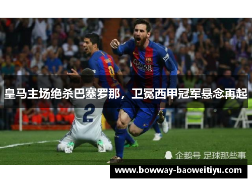 皇马主场绝杀巴塞罗那，卫冕西甲冠军悬念再起
