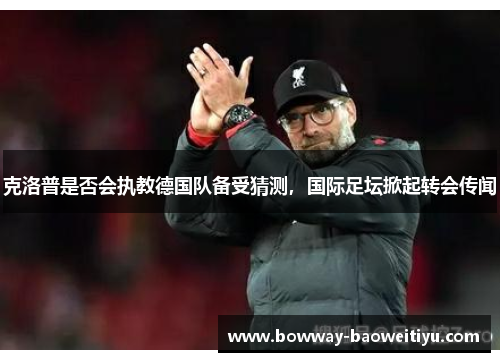 克洛普是否会执教德国队备受猜测，国际足坛掀起转会传闻