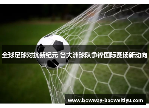 全球足球对抗新纪元 各大洲球队争锋国际赛场新动向