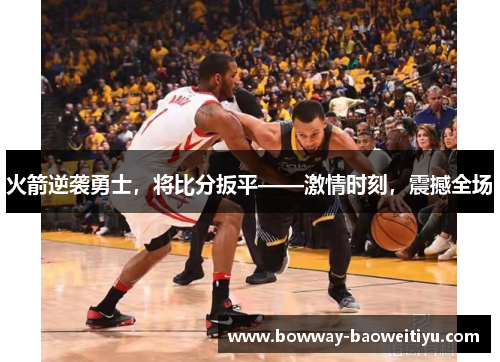 火箭逆袭勇士，将比分扳平——激情时刻，震撼全场