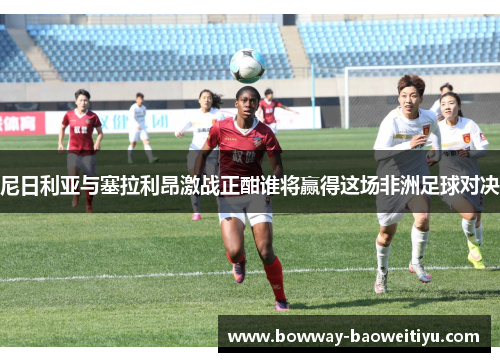 尼日利亚与塞拉利昂激战正酣谁将赢得这场非洲足球对决