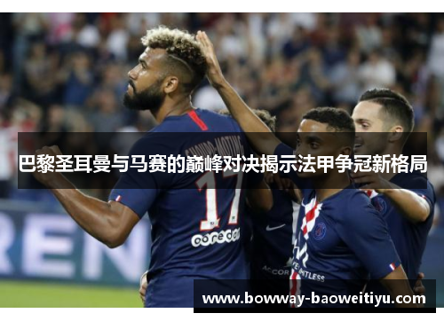 巴黎圣耳曼与马赛的巅峰对决揭示法甲争冠新格局