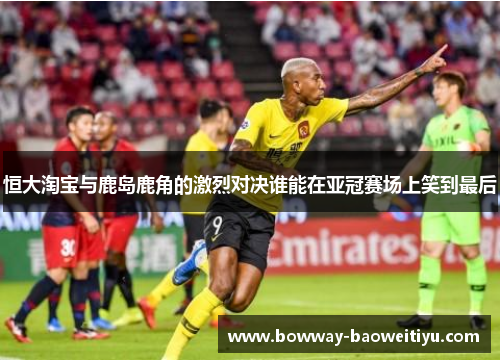恒大淘宝与鹿岛鹿角的激烈对决谁能在亚冠赛场上笑到最后