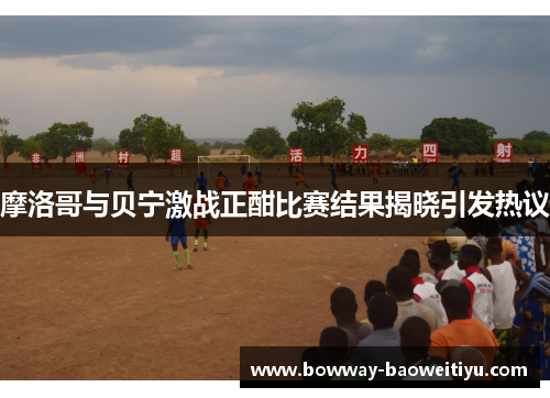 摩洛哥与贝宁激战正酣比赛结果揭晓引发热议