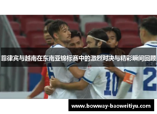 菲律宾与越南在东南亚锦标赛中的激烈对决与精彩瞬间回顾